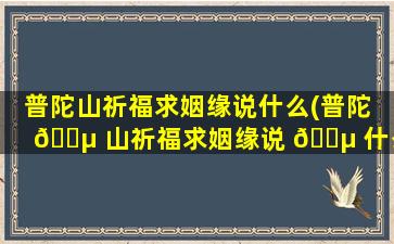 普陀山祈福求姻缘说什么(普陀 🐵 山祈福求姻缘说 🌵 什么*
)